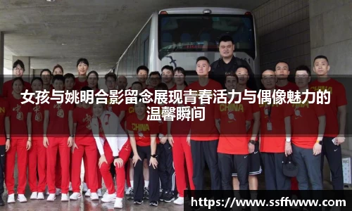 女孩与姚明合影留念展现青春活力与偶像魅力的温馨瞬间