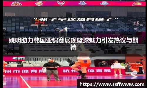 姚明助力韩国亚锦赛展现篮球魅力引发热议与期待